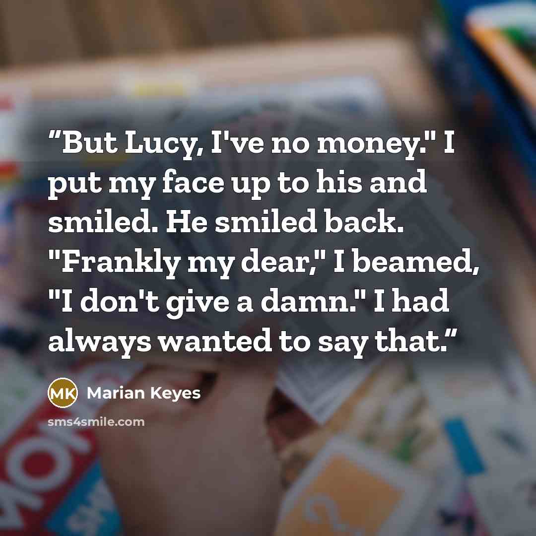 “But Lucy, I've no money." I put my face up to his and smiled. He smiled back. "Frankly my dear," I beamed, "I don't give a damn." I had always wanted to say that.” quote by Marian Keyes