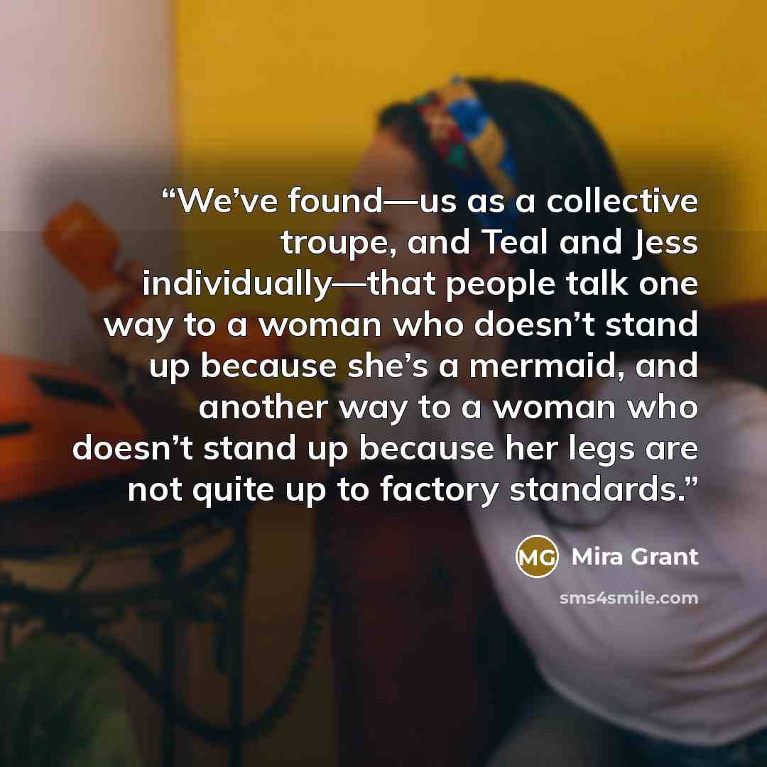 “We’ve found—us as a collective troupe, and Teal and Jess individually—that people talk one way to a woman who doesn’t stand up because she’s a mermaid, and another way to a woman who doesn’t stand up because her legs are not quite up to factory standards.” quote by Mira Grant