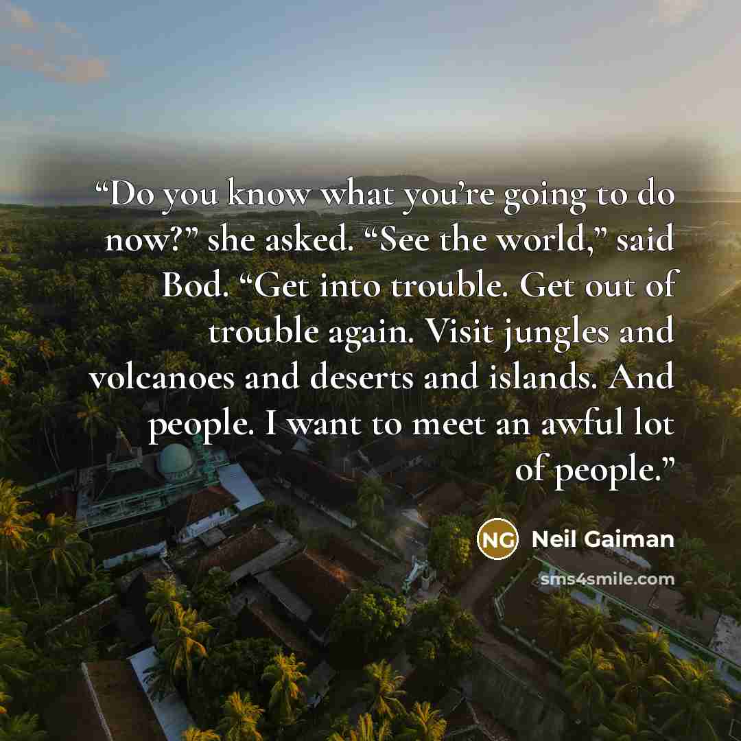 “Do you know what you’re going to do now?” she asked. “See the world,” said Bod. “Get into trouble. Get out of trouble again. Visit jungles and volcanoes and deserts and islands. And people. I want to meet an awful lot of people.” quote by Neil Gaiman