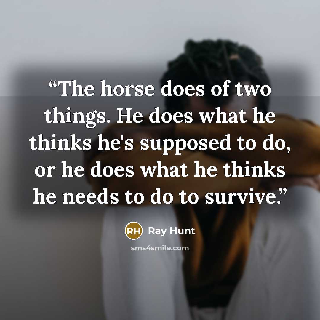 “The horse does of two things. He does what he thinks he's supposed to do, or he does what he thinks he needs to do to survive.” quote by Ray Hunt