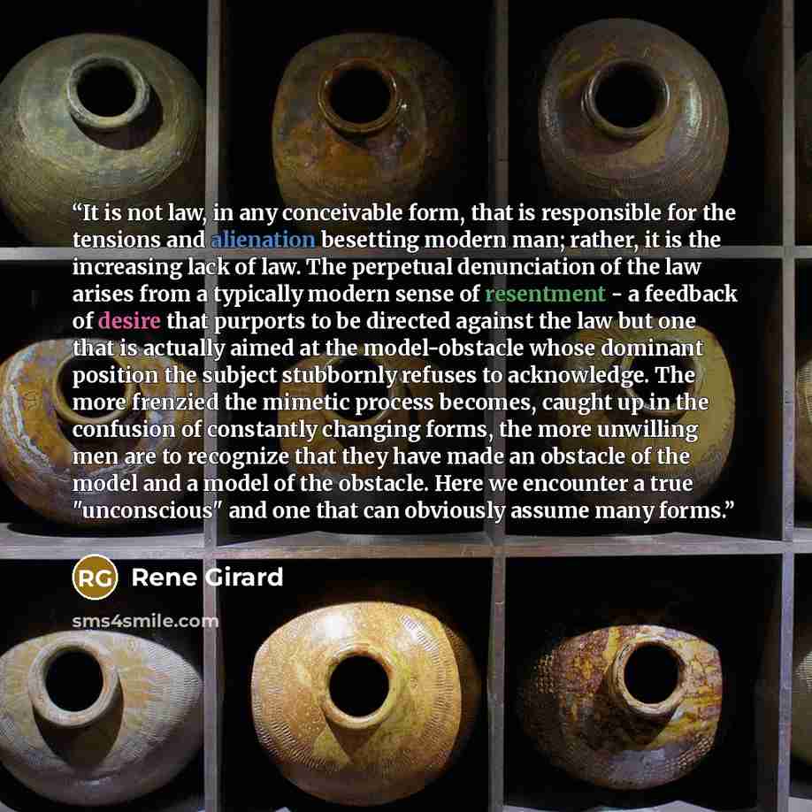 “It is not law, in any conceivable form, that is responsible for the tensions and alienation besetting modern man; rather, it is the increasing lack of law. The perpetual denunciation of the law arises from a typically modern sense of resentment - a feedback of desire that purports to be directed…” quote by René Girard