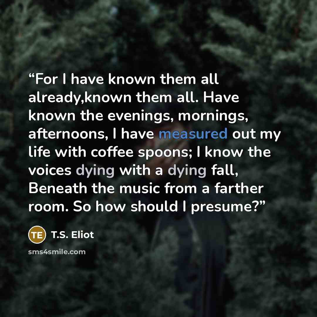 “For I have known them all already,known them all. Have known the evenings, mornings, afternoons, I have measured out my life with coffee spoons; I know the voices dying with a dying fall, Beneath the music from a farther room. So how should I presume?” quote by T.S. Eliot