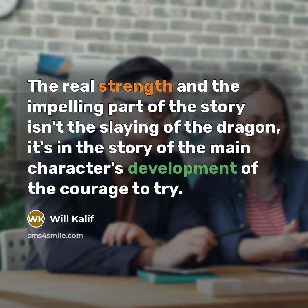 “The real strength and the impelling part of the story isn't the slaying of the dragon, it's in the story of the main character's development of the courage to try.” quote by Will Kalif