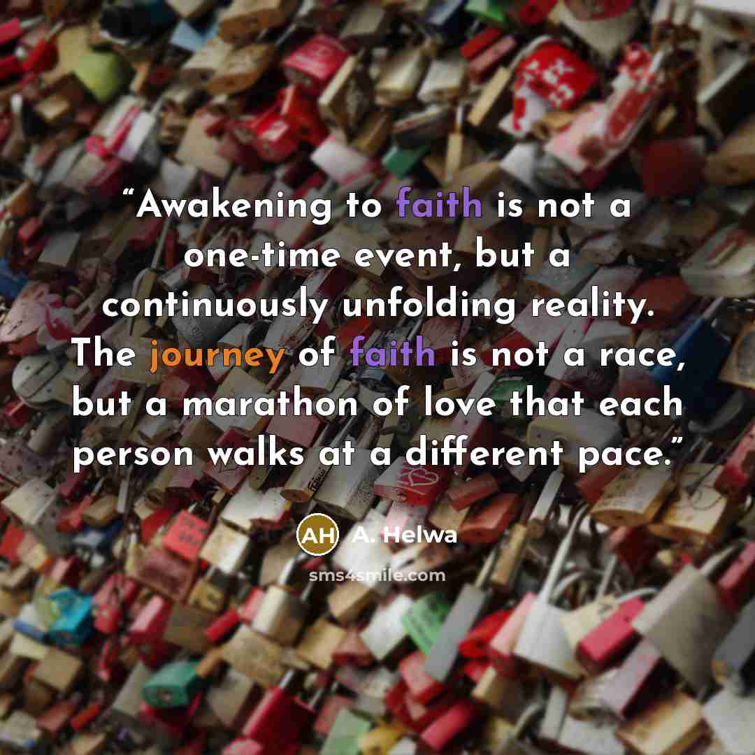 “Awakening to faith is not a one-time event, but a continuously unfolding reality. The journey of faith is not a race, but a marathon of love that each person walks at a different pace.” quote by A. Helwa