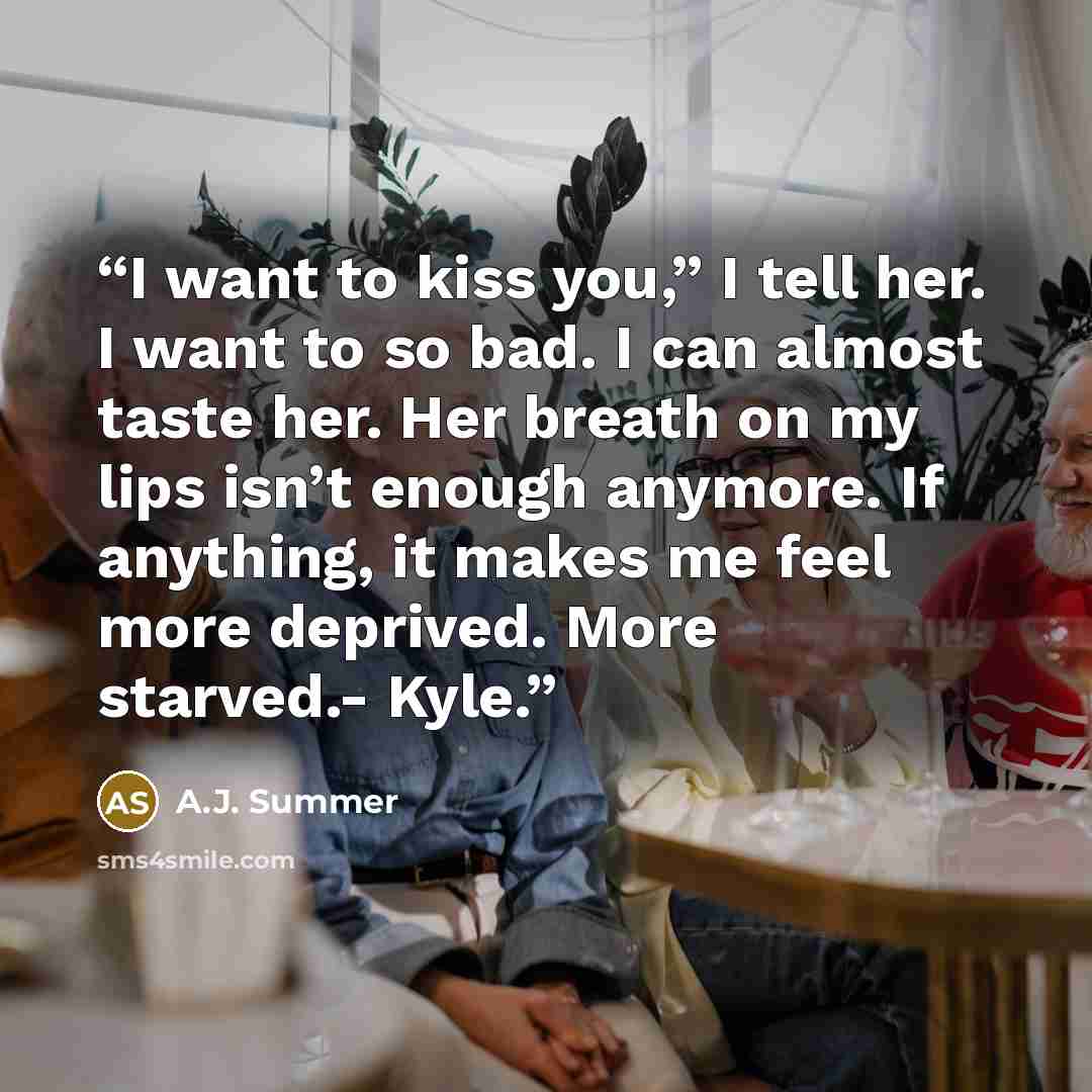 “I want to kiss you,” I tell her. I want to so bad. I can almost taste her. Her breath on my lips isn’t enough anymore. If anything, it makes me feel more deprived. More starved.- Kyle.” quote by A.J. Summer