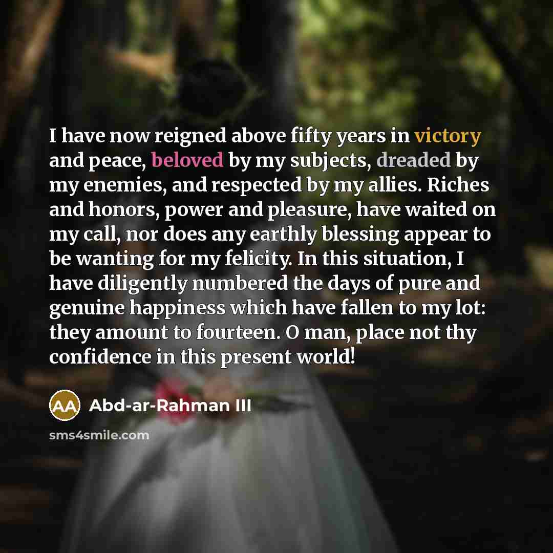 “I have now reigned above fifty years in victory and peace, beloved by my subjects, dreaded by my enemies, and respected by my allies. Riches and honors, power and pleasure, have waited on my call, nor does any earthly blessing appear to be wanting for my felicity. In this situation, I have…” quote by Abd-ar-Rahman III
