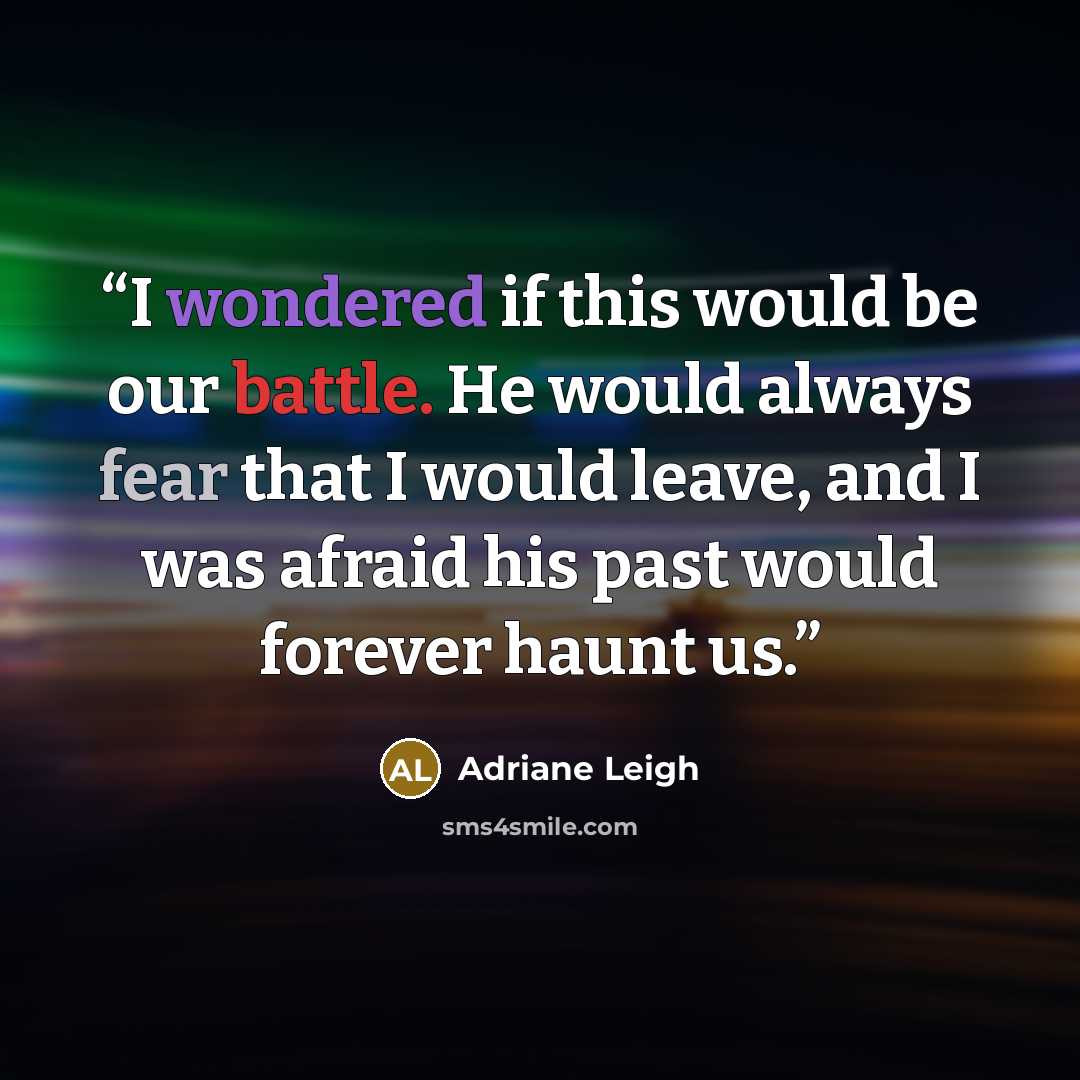 “I wondered if this would be our battle. He would always fear that I would leave, and I was afraid his past would forever haunt us.” quote by Adriane Leigh