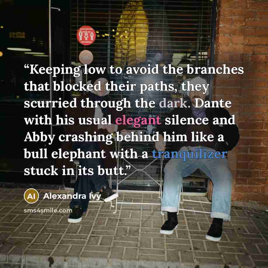 “Keeping low to avoid the branches that blocked their paths, they scurried through the dark. Dante with his usual elegant silence and Abby crashing behind him like a bull elephant with a tranquilizer stuck in its butt.” quote by Alexandra Ivy