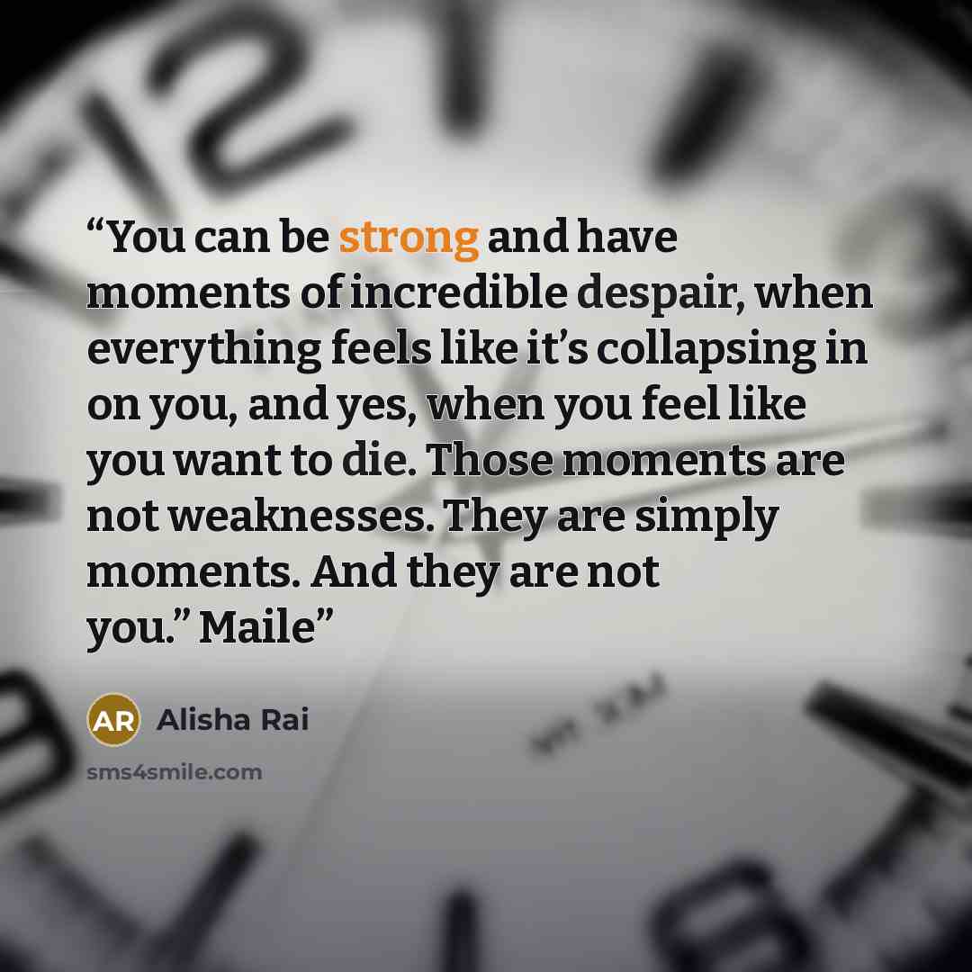 “You can be strong and have moments of incredible despair, when everything feels like it’s collapsing in on you, and yes, when you feel like you want to die. Those moments are not weaknesses. They are simply moments. And they are not you.” Maile” quote by Alisha Rai