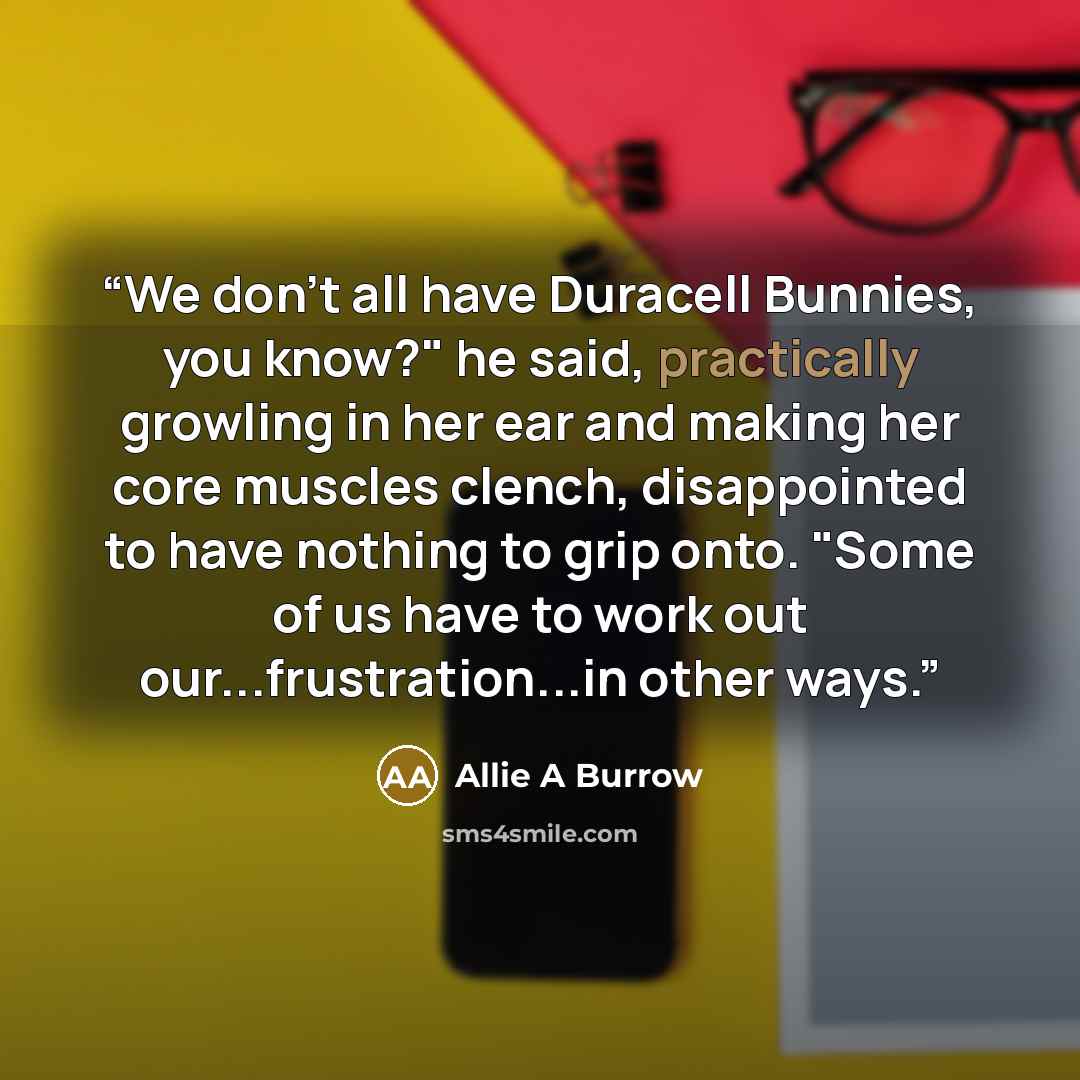 “We don't all have Duracell Bunnies, you know?" he said, practically growling in her ear and making her core muscles clench, disappointed to have nothing to grip onto. "Some of us have to work out our...frustration...in other ways.” quote by Allie A Burrow