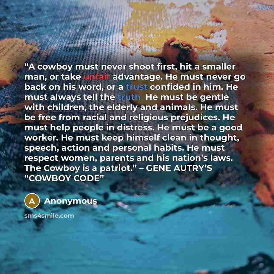 “A cowboy must never shoot first, hit a smaller man, or take unfair advantage. He must never go back on his word, or a trust confided in him. He must always tell the truth. He must be gentle with children, the elderly and animals. He must be free from racial and religious prejudices. He must help…” quote by Anonymous