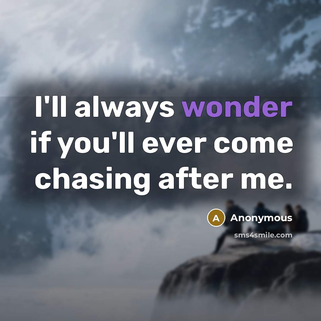 “I'll always wonder if you'll ever come chasing after me.” quote by Anonymous