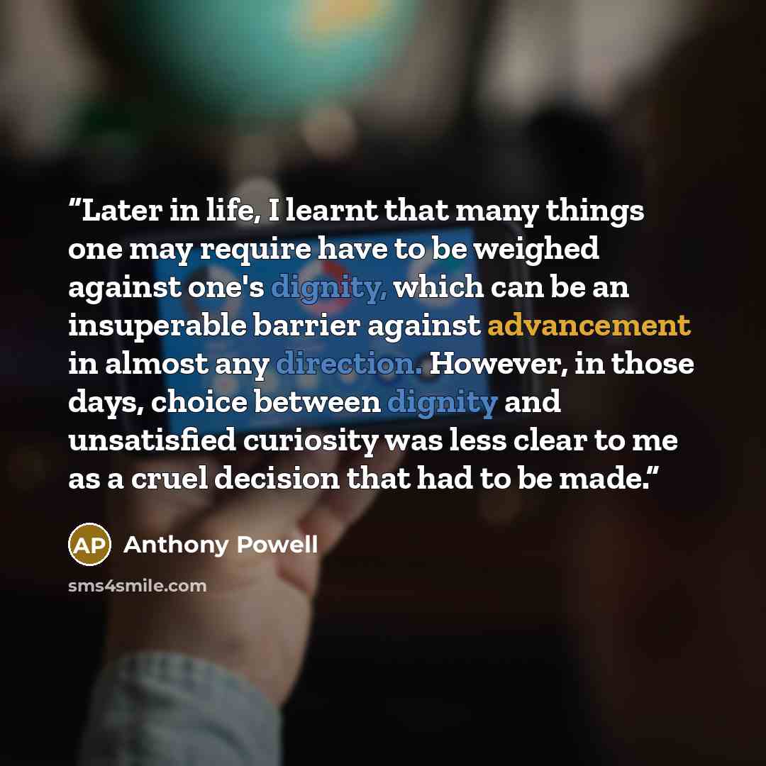 “Later in life, I learnt that many things one may require have to be weighed against one's dignity, which can be an insuperable barrier against advancement in almost any direction. However, in those days, choice between dignity and unsatisfied curiosity was less clear to me as a cruel decision that…” quote by Anthony Powell