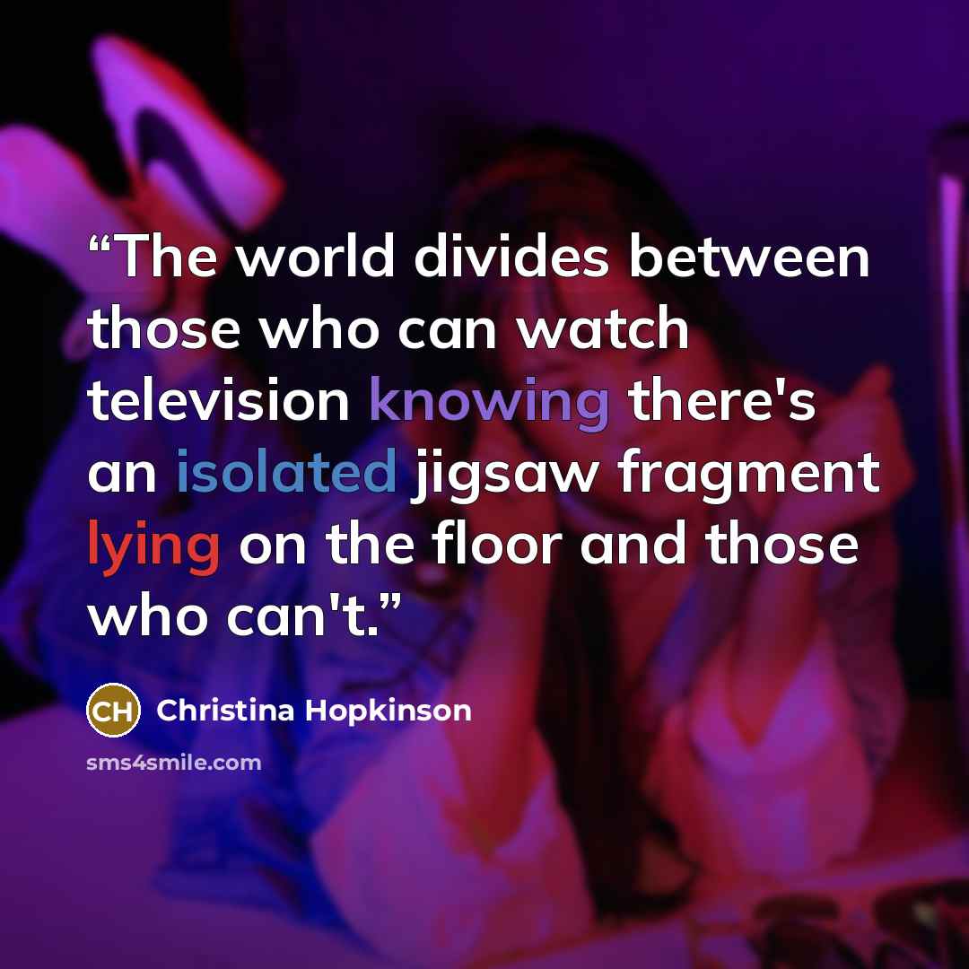 “The world divides between those who can watch television knowing there's an isolated jigsaw fragment lying on the floor and those who can't.” quote by Christina Hopkinson