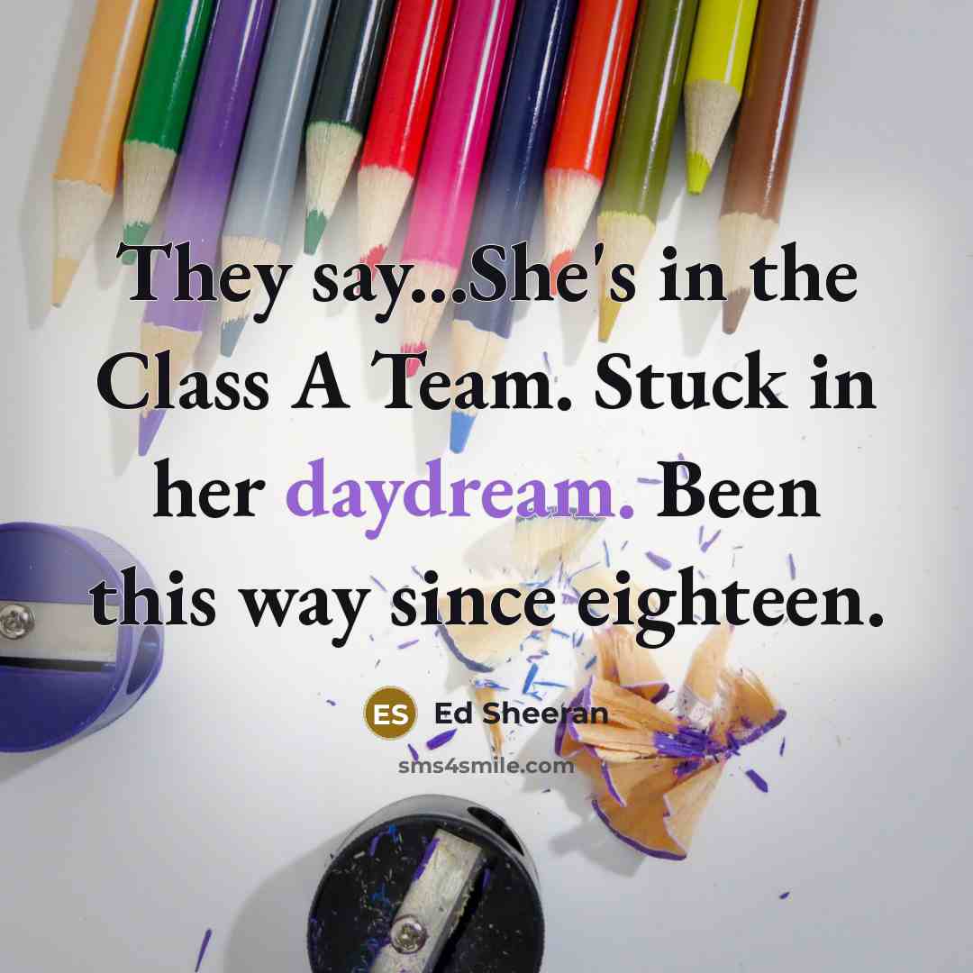 “They say...She's in the Class A Team. Stuck in her daydream. Been this way since eighteen.” quote by Ed Sheeran