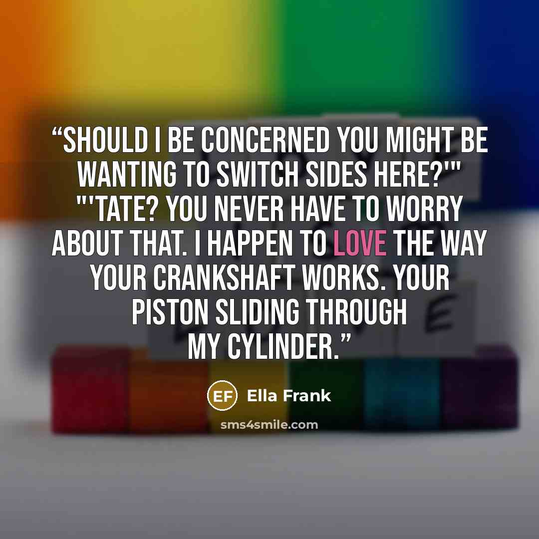 “Should I be concerned you might be wanting to switch sides here?'" "'Tate? You never have to worry about that. I happen to love the way your crankshaft works. Your piston sliding through my cylinder.” quote by Ella Frank