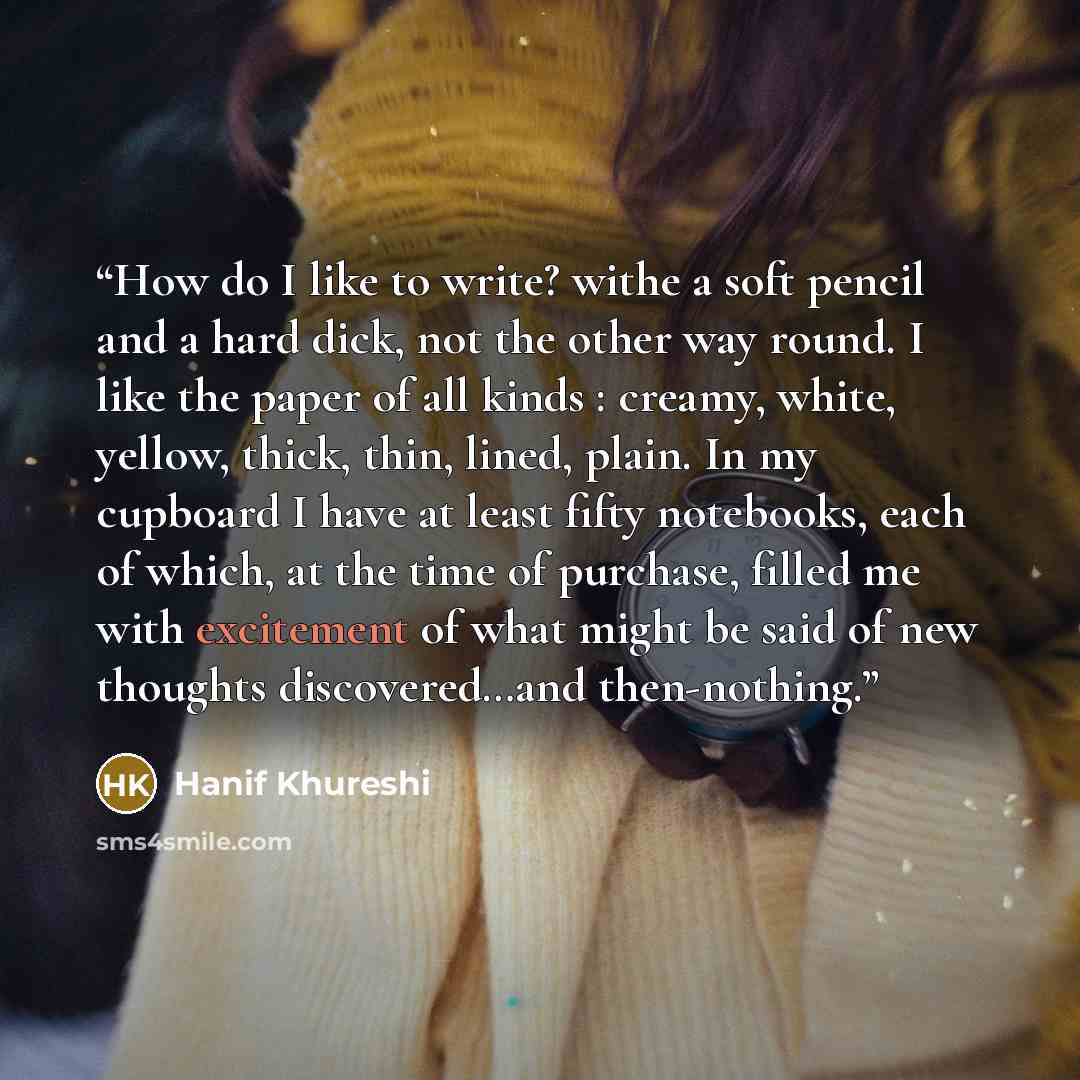 “How do I like to write? withe a soft pencil and a hard dick, not the other way round. I like the paper of all kinds : creamy, white, yellow, thick, thin, lined, plain. In my cupboard I have at least fifty notebooks, each of which, at the time of purchase, filled me with excitement of what might be…” quote by Hanif Khureshi
