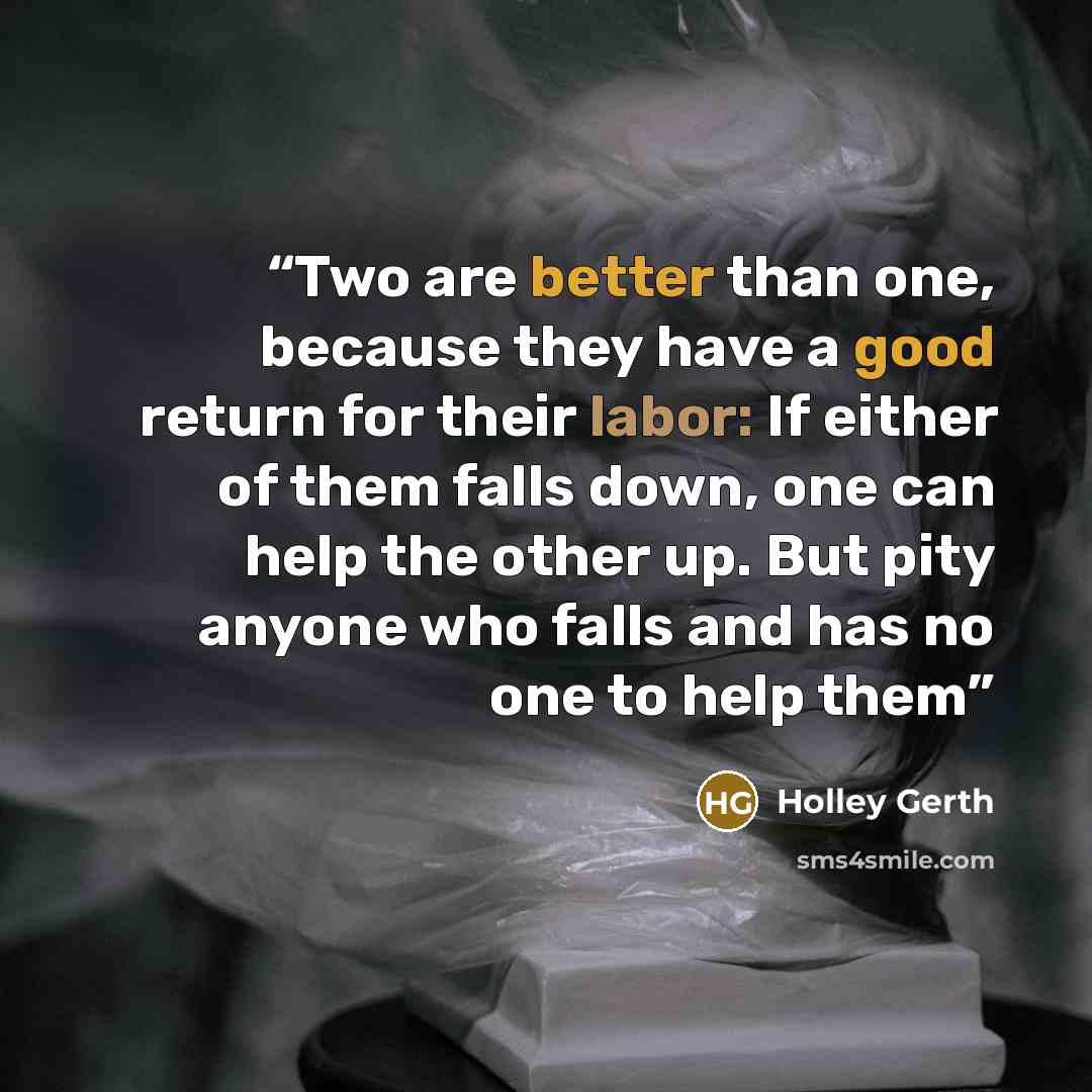 “Two are better than one, because they have a good return for their labor: If either of them falls down, one can help the other up. But pity anyone who falls and has no one to help them” quote by Holley Gerth