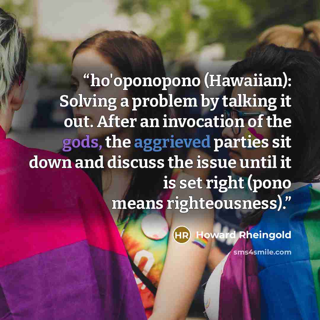 “ho'oponopono (Hawaiian): Solving a problem by talking it out. After an invocation of the gods, the aggrieved parties sit down and discuss the issue until it is set right (pono means righteousness).” quote by Howard Rheingold