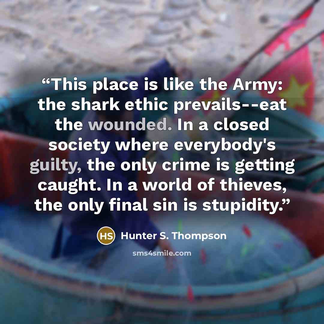 “This place is like the Army: the shark ethic prevails--eat the wounded. In a closed society where everybody's guilty, the only crime is getting caught. In a world of thieves, the only final sin is stupidity.” quote by Hunter S. Thompson