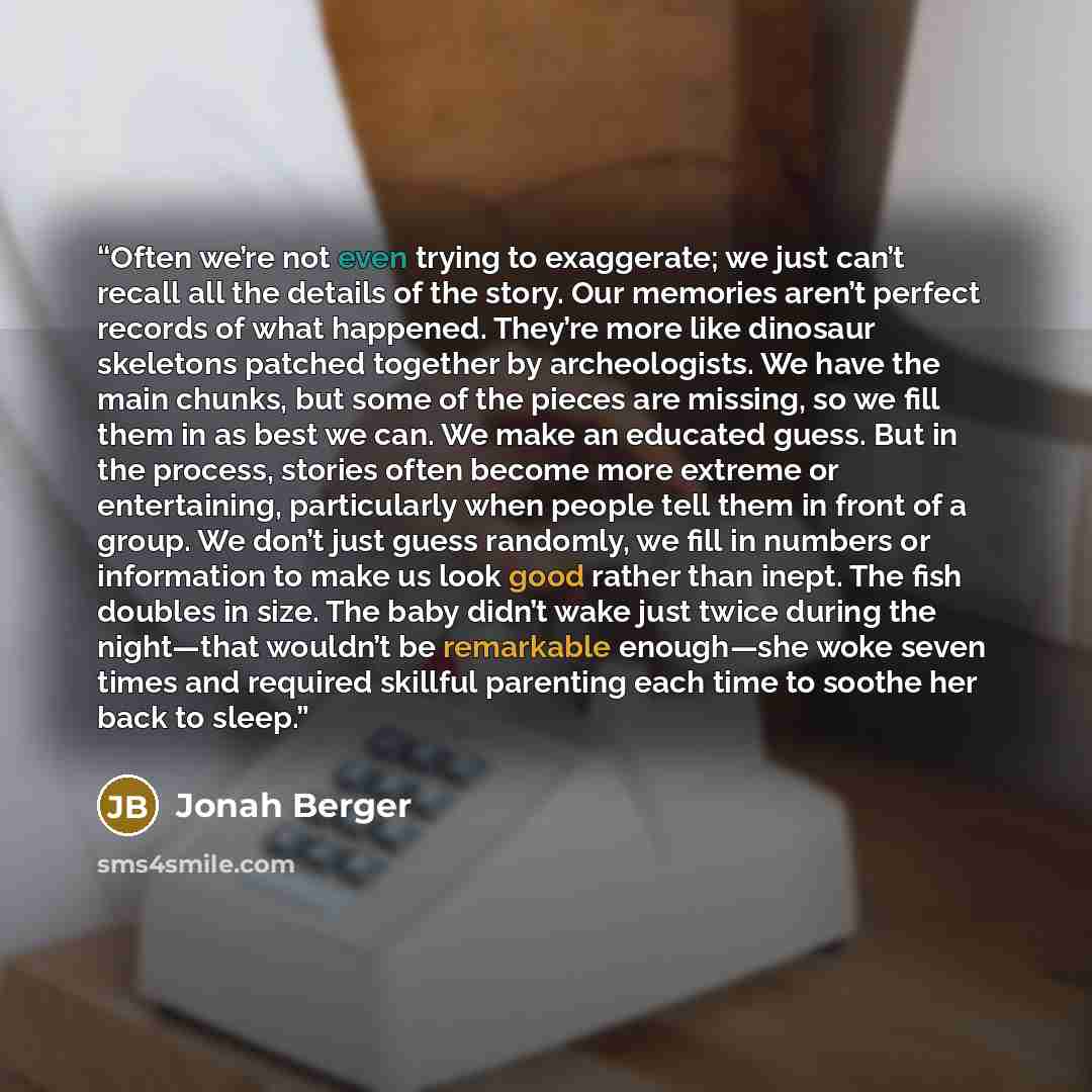 “Often we’re not even trying to exaggerate; we just can’t recall all the details of the story. Our memories aren’t perfect records of what happened. They’re more like dinosaur skeletons patched together by archeologists. We have the main chunks, but some of the pieces are missing, so we fill them…” quote by Jonah Berger