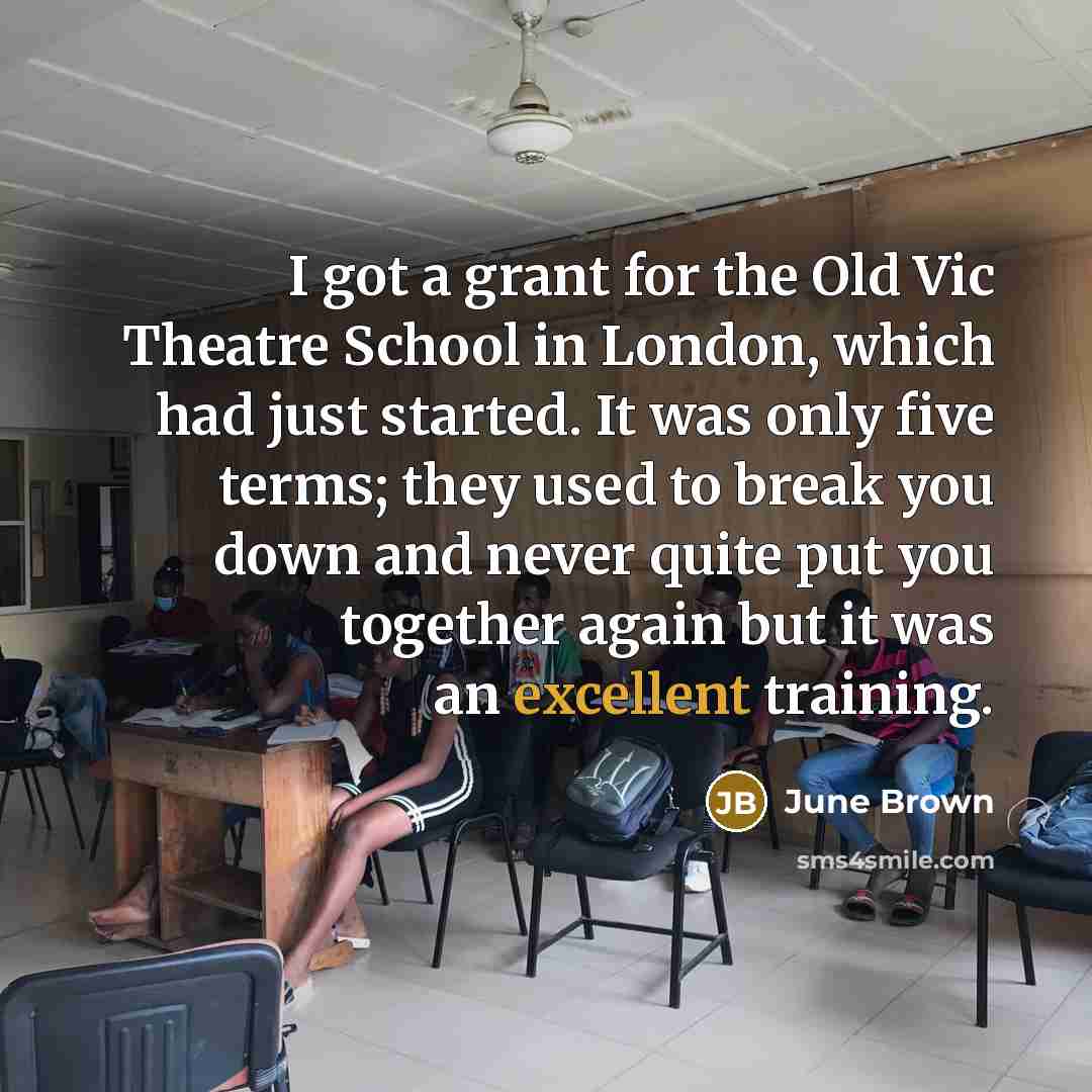 “I got a grant for the Old Vic Theatre School in London, which had just started. It was only five terms; they used to break you down and never quite put you together again but it was an excellent training.” quote by June Brown