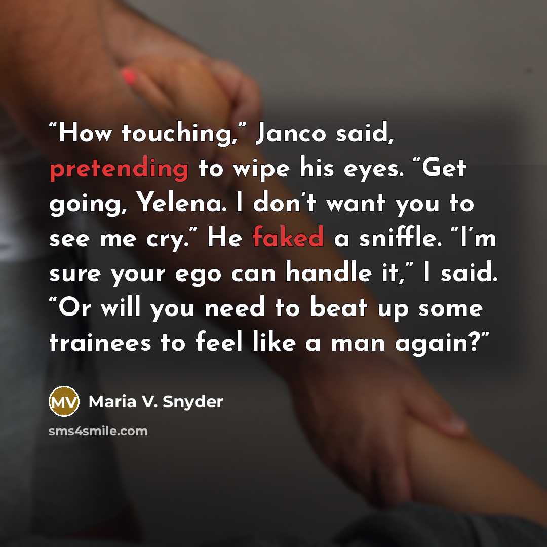 “How touching,” Janco said, pretending to wipe his eyes. “Get going, Yelena. I don’t want you to see me cry.” He faked a sniffle. “I’m sure your ego can handle it,” I said. “Or will you need to beat up some trainees to feel like a man again?” quote by Maria V. Snyder