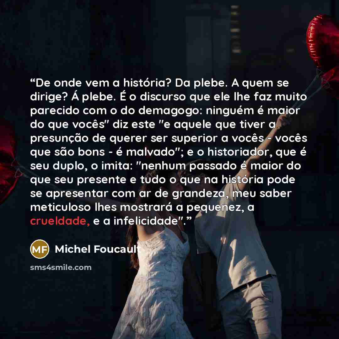 “De onde vem a história? Da plebe. A quem se dirige? Á plebe. É o discurso que ele lhe faz muito parecido com o do demagogo: ninguém é maior do que vocês" diz este "e aquele que tiver a presunção de querer ser superior a vocês - vocês que são bons - é malvado"; e o historiador, que é seu duplo, o…” quote by Michel Foucault