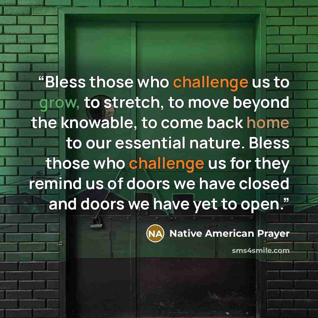 “Bless those who challenge us to grow, to stretch, to move beyond the knowable, to come back home to our essential nature. Bless those who challenge us for they remind us of doors we have closed and doors we have yet to open.” quote by Native American Prayer