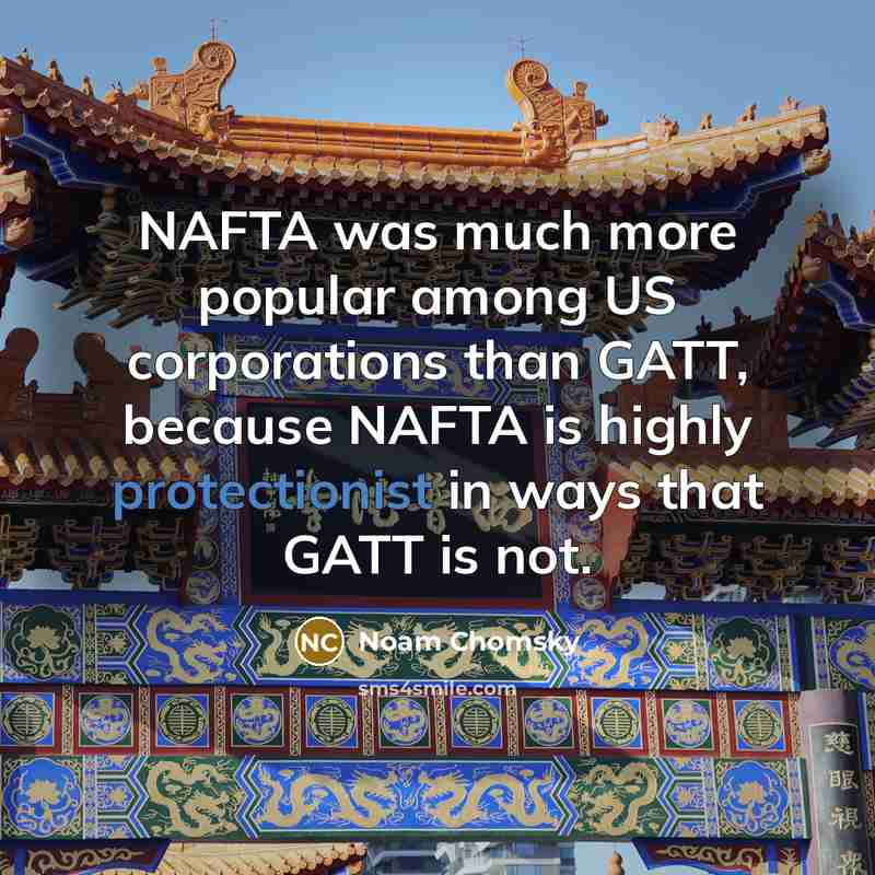 “NAFTA was much more popular among US corporations than GATT, because NAFTA is highly protectionist in ways that GATT is not.” quote by Noam Chomsky