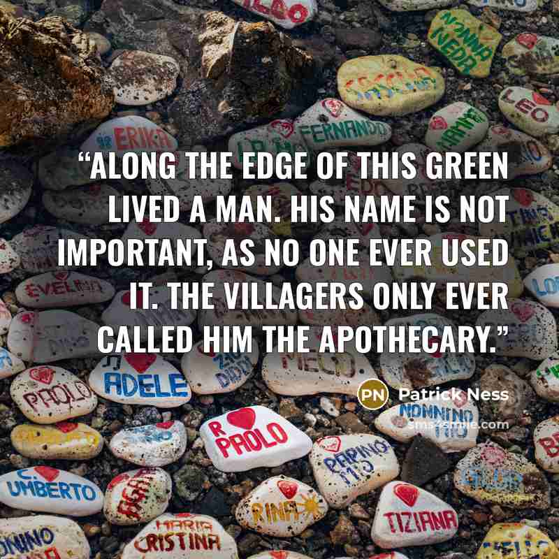 “Along the edge of this green lived a man. His name is not important, as no one ever used it. The villagers only ever called him the Apothecary.” quote by Patrick Ness