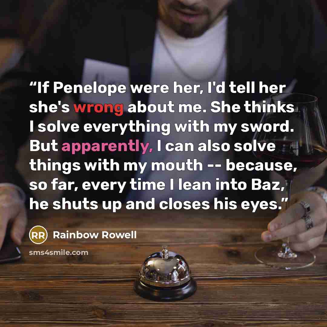 “If Penelope were her, I'd tell her she's wrong about me. She thinks I solve everything with my sword. But apparently, I can also solve things with my mouth -- because, so far, every time I lean into Baz, he shuts up and closes his eyes.” quote by Rainbow Rowell