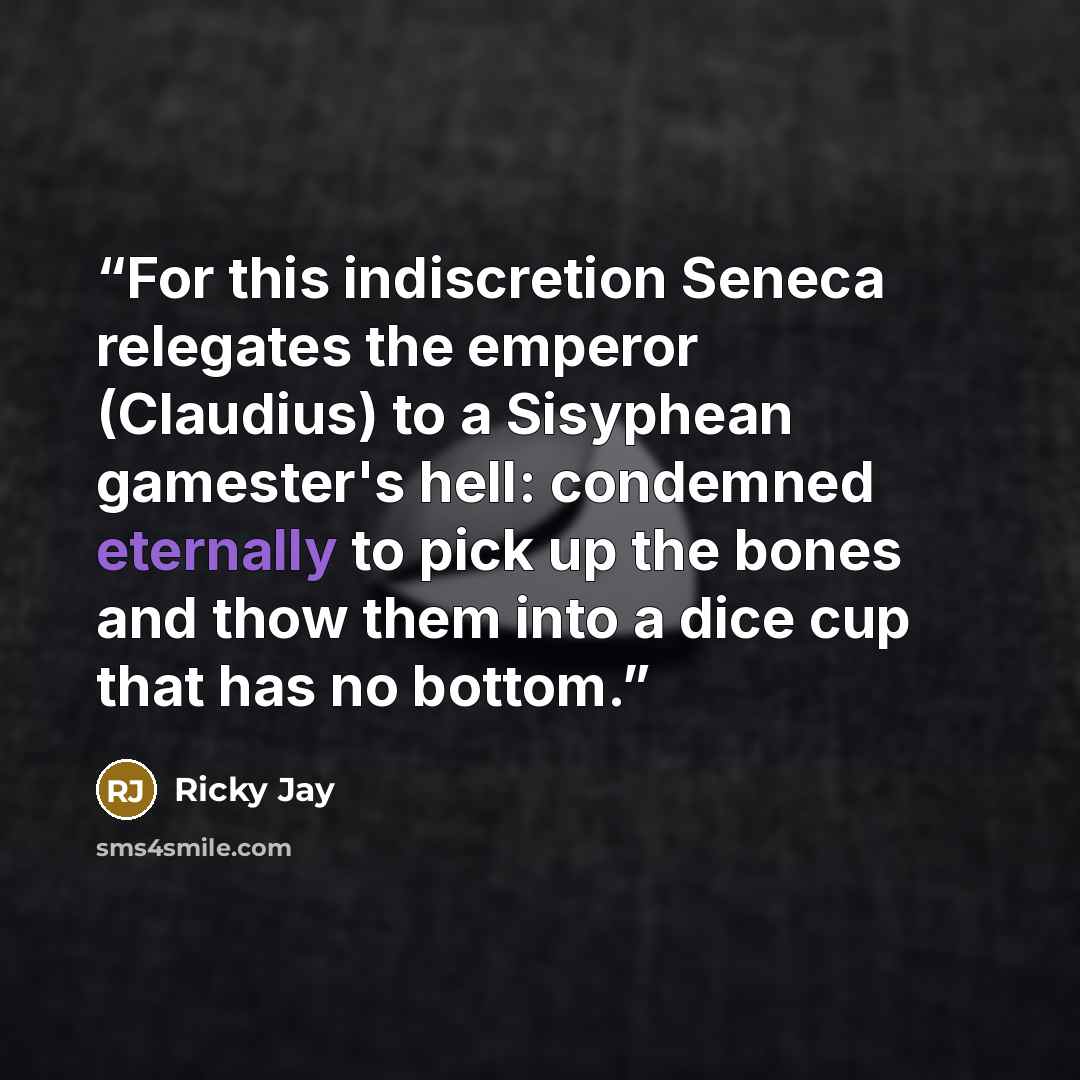 “For this indiscretion Seneca relegates the emperor (Claudius) to a Sisyphean gamester's hell: condemned eternally to pick up the bones and thow them into a dice cup that has no bottom.” quote by Ricky Jay