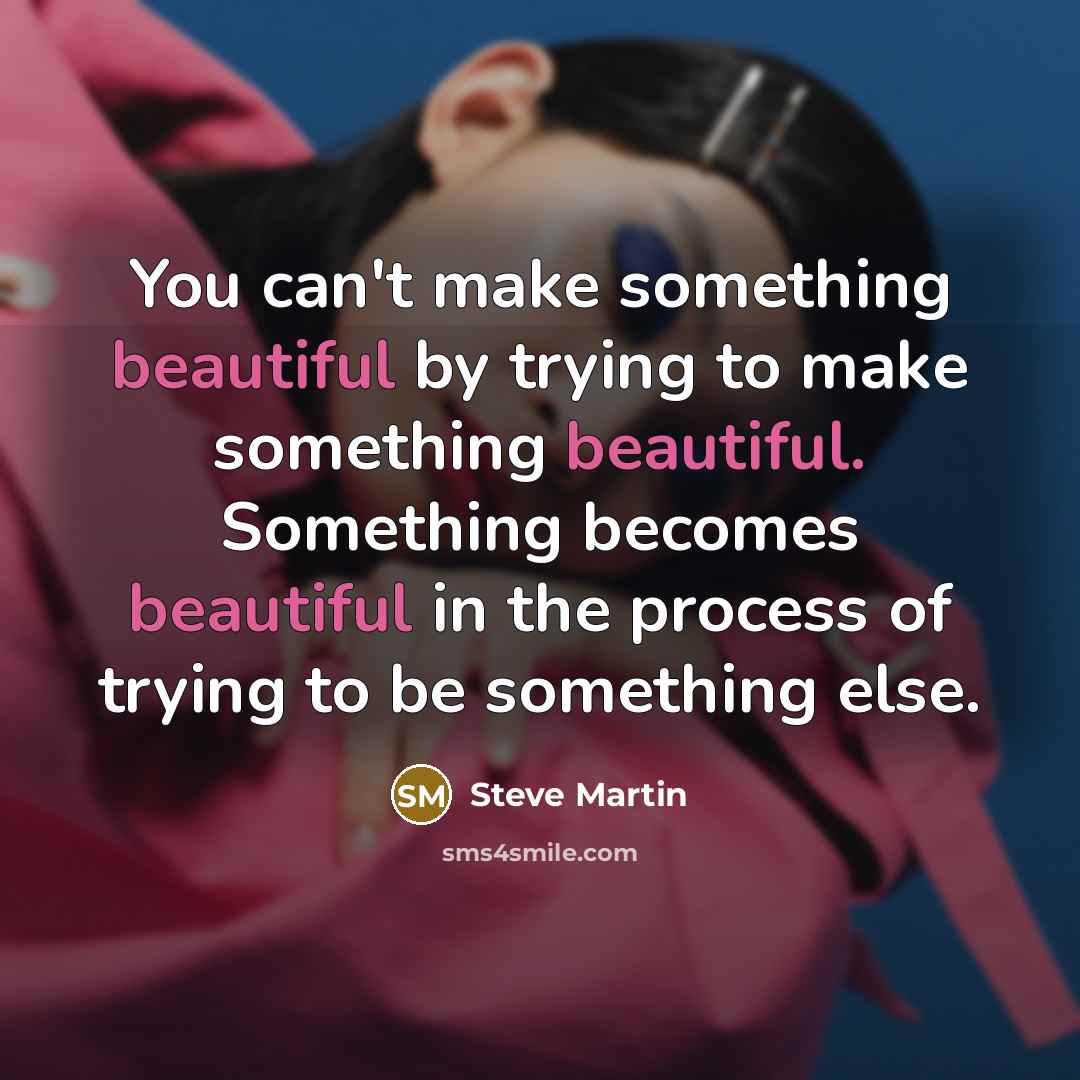 “You can't make something beautiful by trying to make something…” quote by Steve Martin