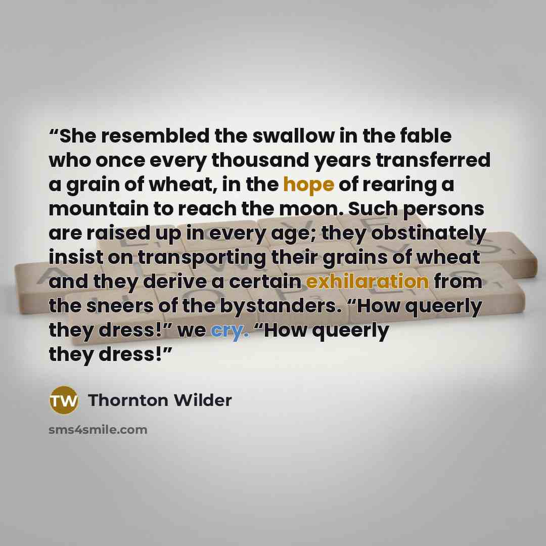 “She resembled the swallow in the fable who once every thousand years transferred a grain of wheat, in the hope of rearing a mountain to reach the moon. Such persons are raised up in every age; they obstinately insist on transporting their grains of wheat and they derive a certain exhilaration from…” quote by Thornton Wilder