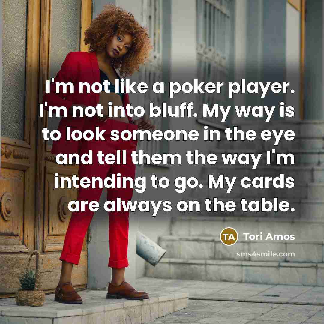 “I'm not like a poker player. I'm not into bluff. My way is to look someone in the eye and tell them the way I'm intending to go. My cards are always on the table.” quote by Tori Amos