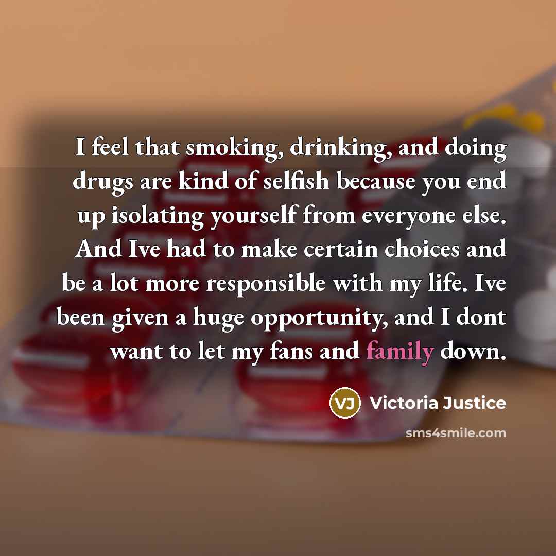 “I feel that smoking, drinking, and doing drugs are kind of selfish because you end up isolating yourself from everyone else. And Ive had to make certain choices and be a lot more responsible with my life. Ive been given a huge opportunity, and I dont want to let my fans and family down.” quote by Victoria Justice
