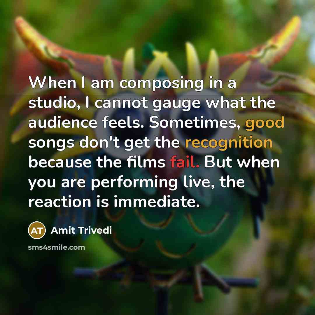 “When I am composing in a studio, I cannot gauge what the audience feels. Sometimes, good songs don't get the recognition because the films fail. But when you are performing live, the reaction is immediate.” quote by Amit Trivedi