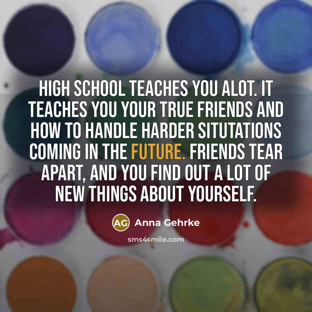 “High school teaches you alot. It teaches you your true friends and how to handle harder situtations coming in the future. Friends tear apart, and you find out a lot of new things about yourself.” quote by Anna Gehrke