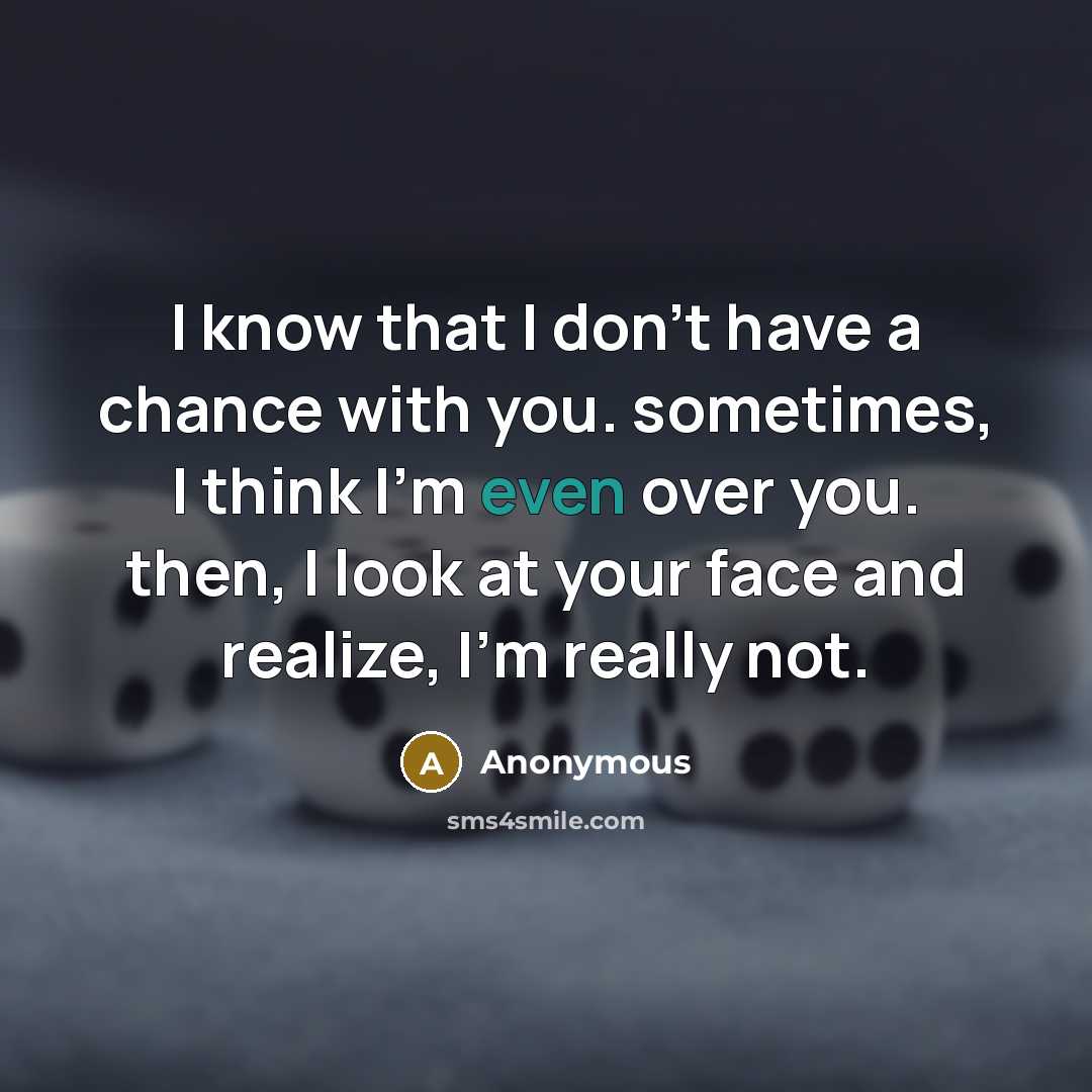 “I know that I don't have a chance with you. sometimes, I think I'm even over you. then, I look at your face and realize, I'm really not.” quote by Anonymous