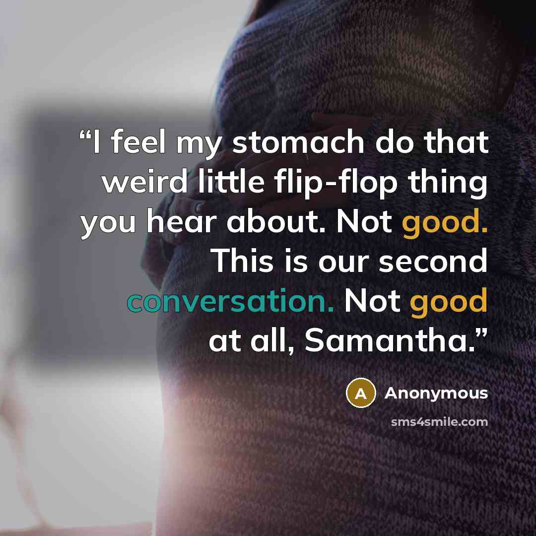 “I feel my stomach do that weird little flip-flop thing you hear about. Not good. This is our second conversation. Not good at all, Samantha.” quote by Anonymous