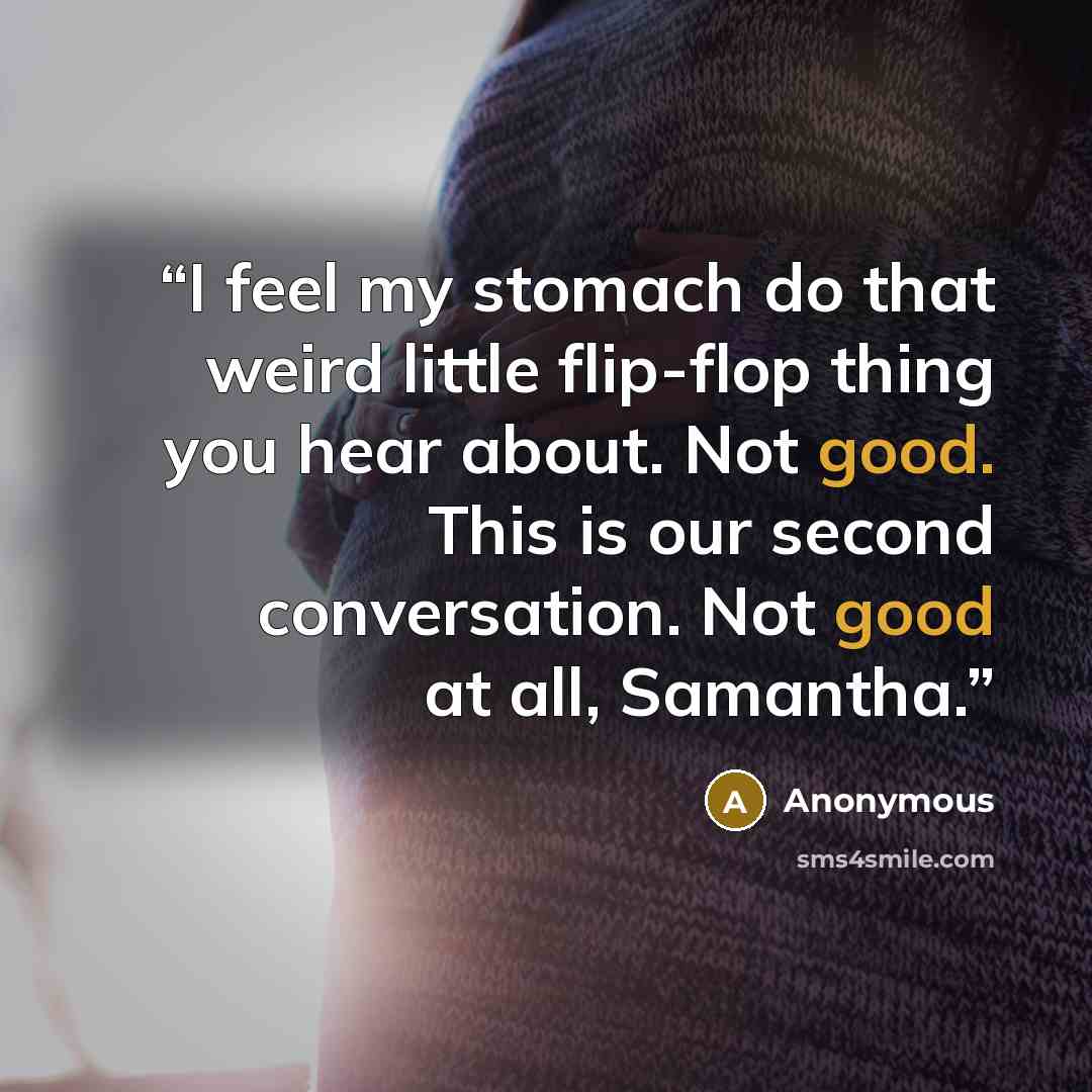 “I feel my stomach do that weird little flip-flop thing you hear about. Not good. This is our second conversation. Not good at all, Samantha.” quote by Anonymous