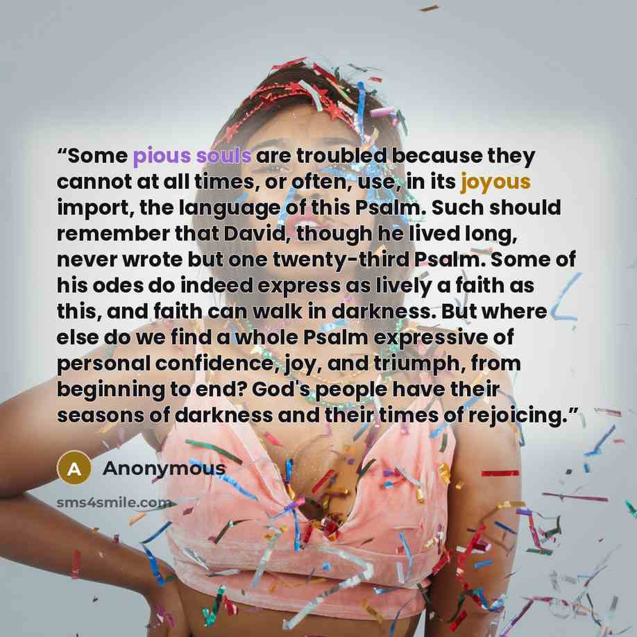 “Some pious souls are troubled because they cannot at all times, or often, use, in its joyous import, the language of this Psalm. Such should remember that David, though he lived long, never wrote but one twenty-third Psalm. Some of his odes do indeed express as lively a faith as this, and faith…” quote by Anonymous