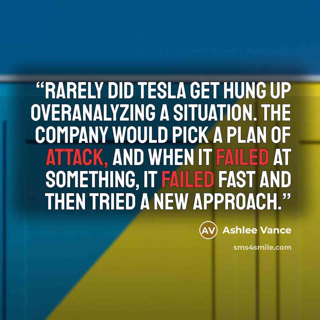 “Rarely did Tesla get hung up overanalyzing a situation. The company would pick a plan of attack, and when it failed at something, it failed fast and then tried a new approach.” quote by Ashlee Vance