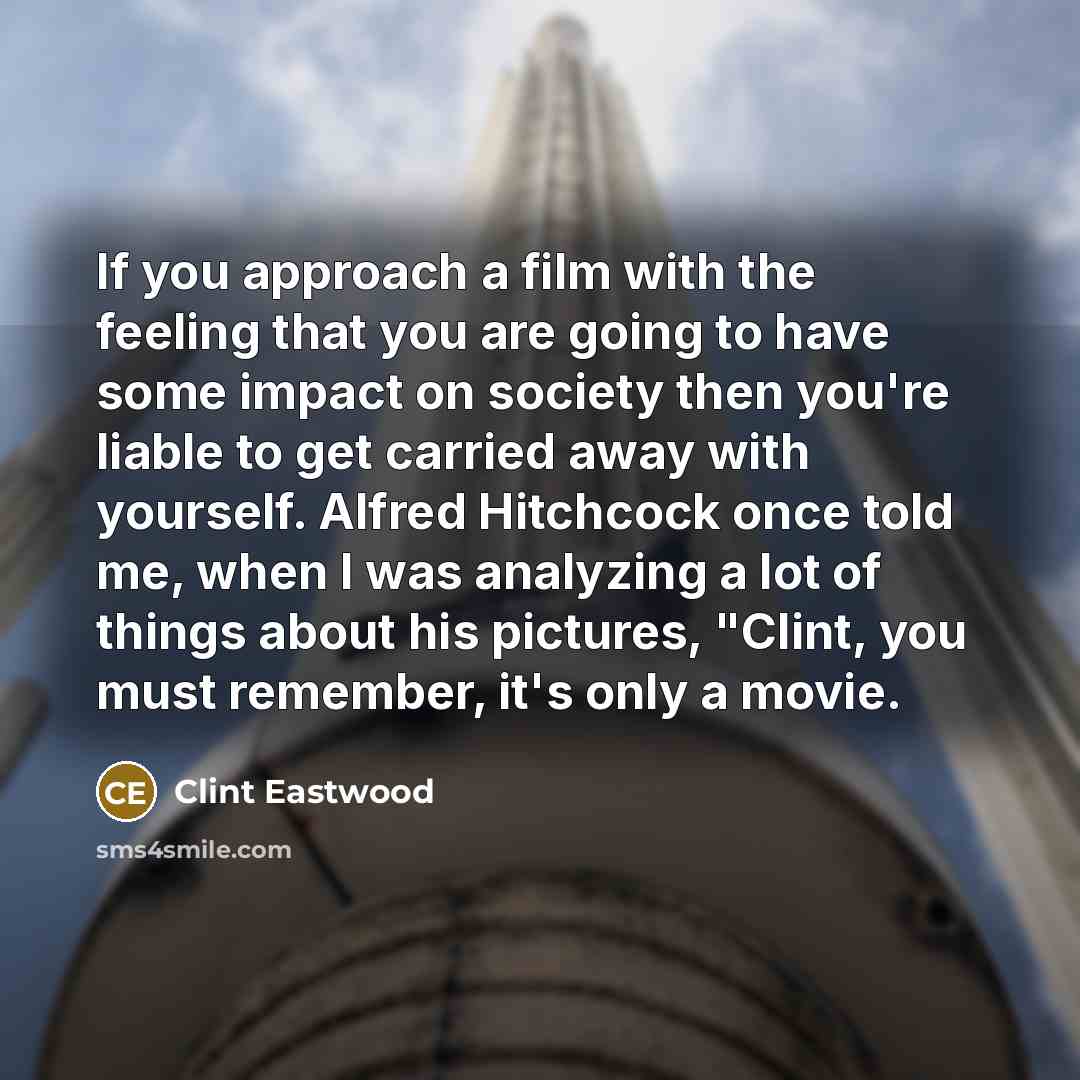 “If you approach a film with the feeling that you are going to have some impact on society then you're liable to get carried away with yourself. Alfred Hitchcock once told me, when I was analyzing a lot of things about his pictures, "Clint, you must remember, it's only a movie.” quote by Clint Eastwood