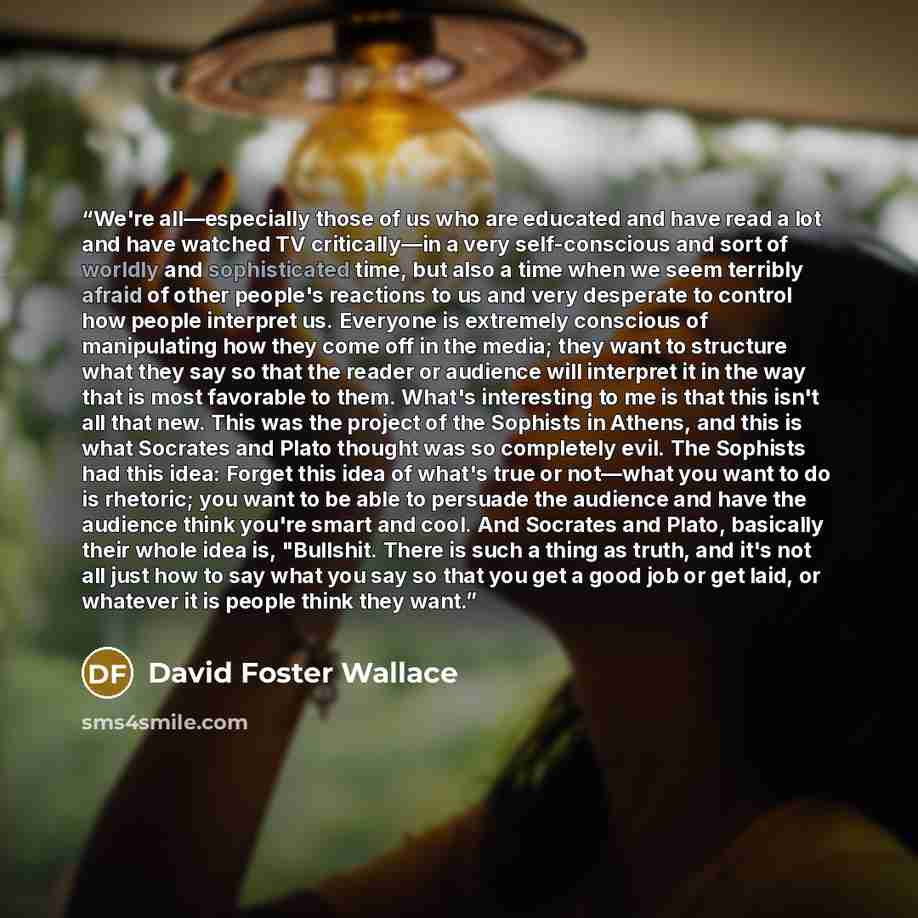“We're all—especially those of us who are educated and have read a lot and have watched TV critically—in a very self-conscious and sort of worldly and sophisticated time, but also a time when we seem terribly afraid of other people's reactions to us and very desperate to control how people…” quote by David Foster Wallace