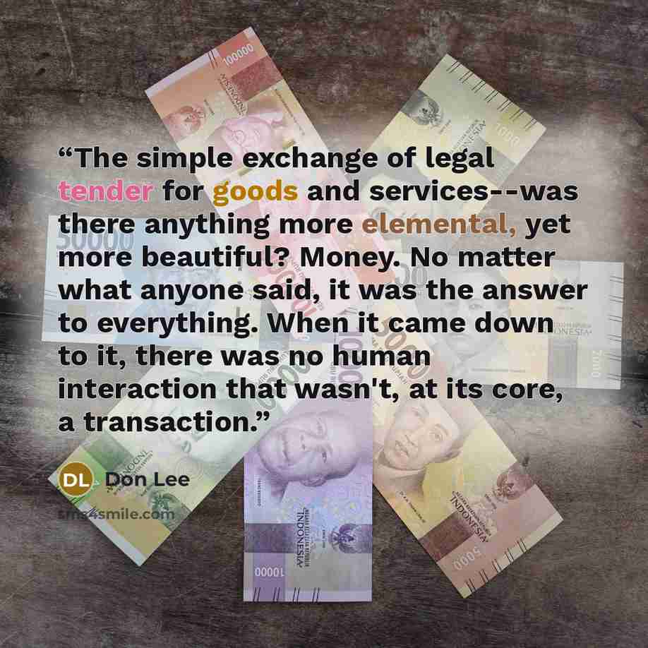 “The simple exchange of legal tender for goods and services--was there anything more elemental, yet more beautiful? Money. No matter what anyone said, it was the answer to everything. When it came down to it, there was no human interaction that wasn't, at its core, a transaction.” quote by Don Lee