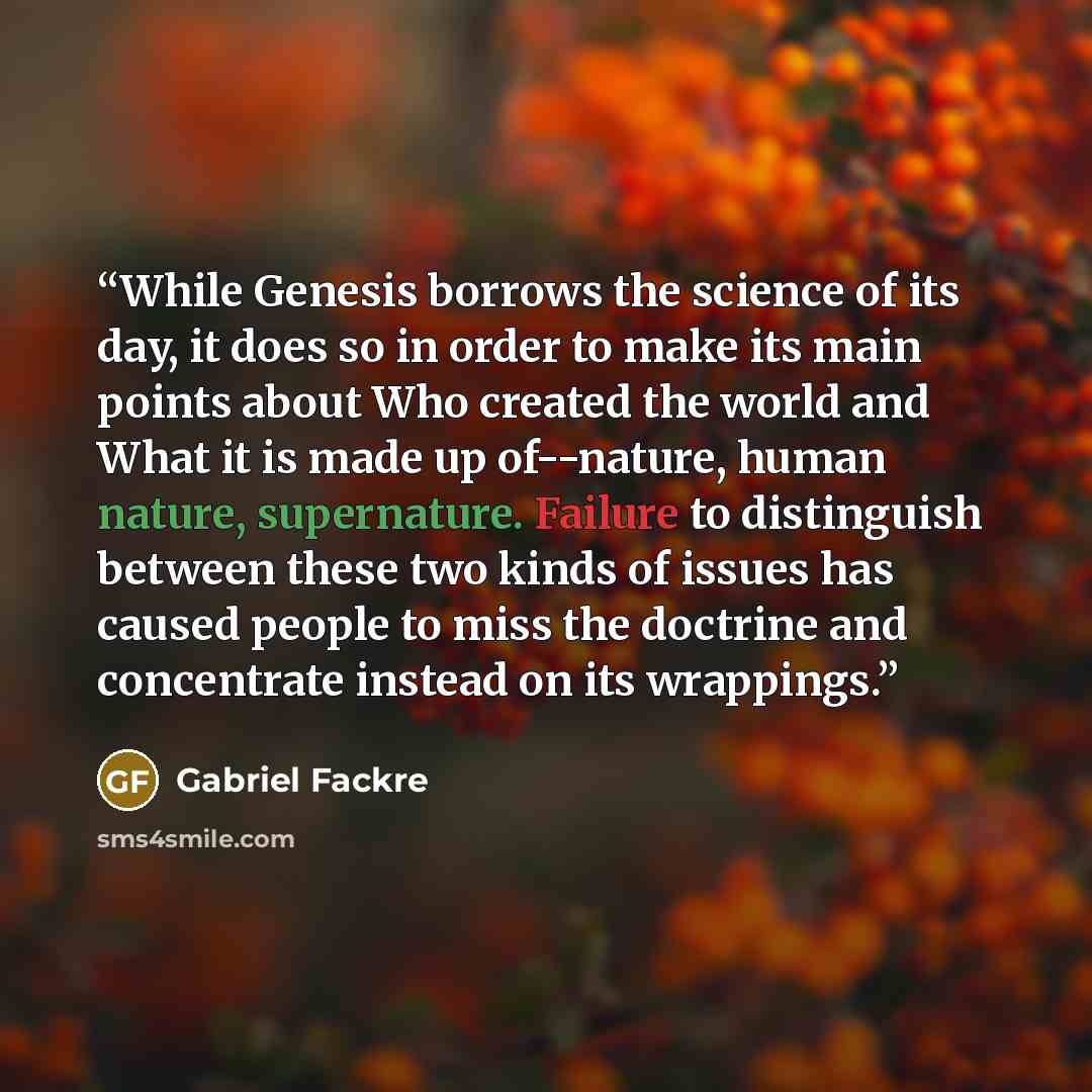 “While Genesis borrows the science of its day, it does so in order to make its main points about Who created the world and What it is made up of--nature, human nature, supernature. Failure to distinguish between these two kinds of issues has caused people to miss the doctrine and concentrate…” quote by Gabriel Fackre