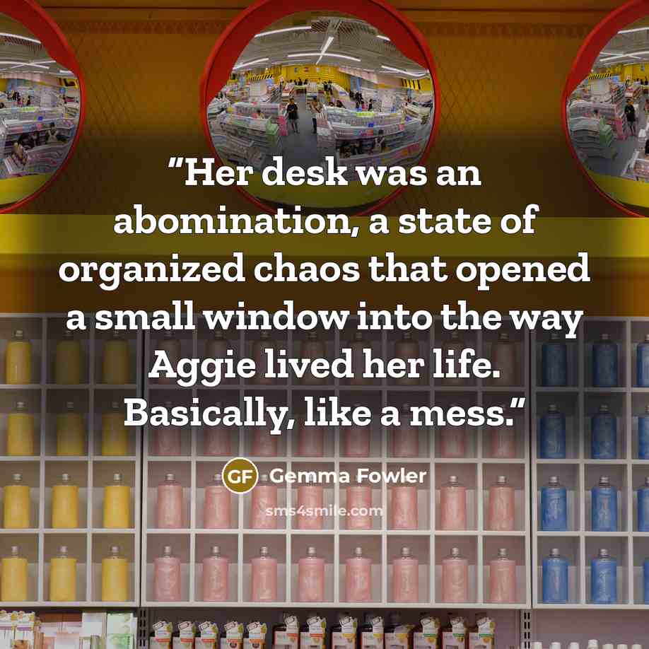 “Her desk was an abomination, a state of organized chaos that opened a small window into the way Aggie lived her life. Basically, like a mess.” quote by Gemma Fowler