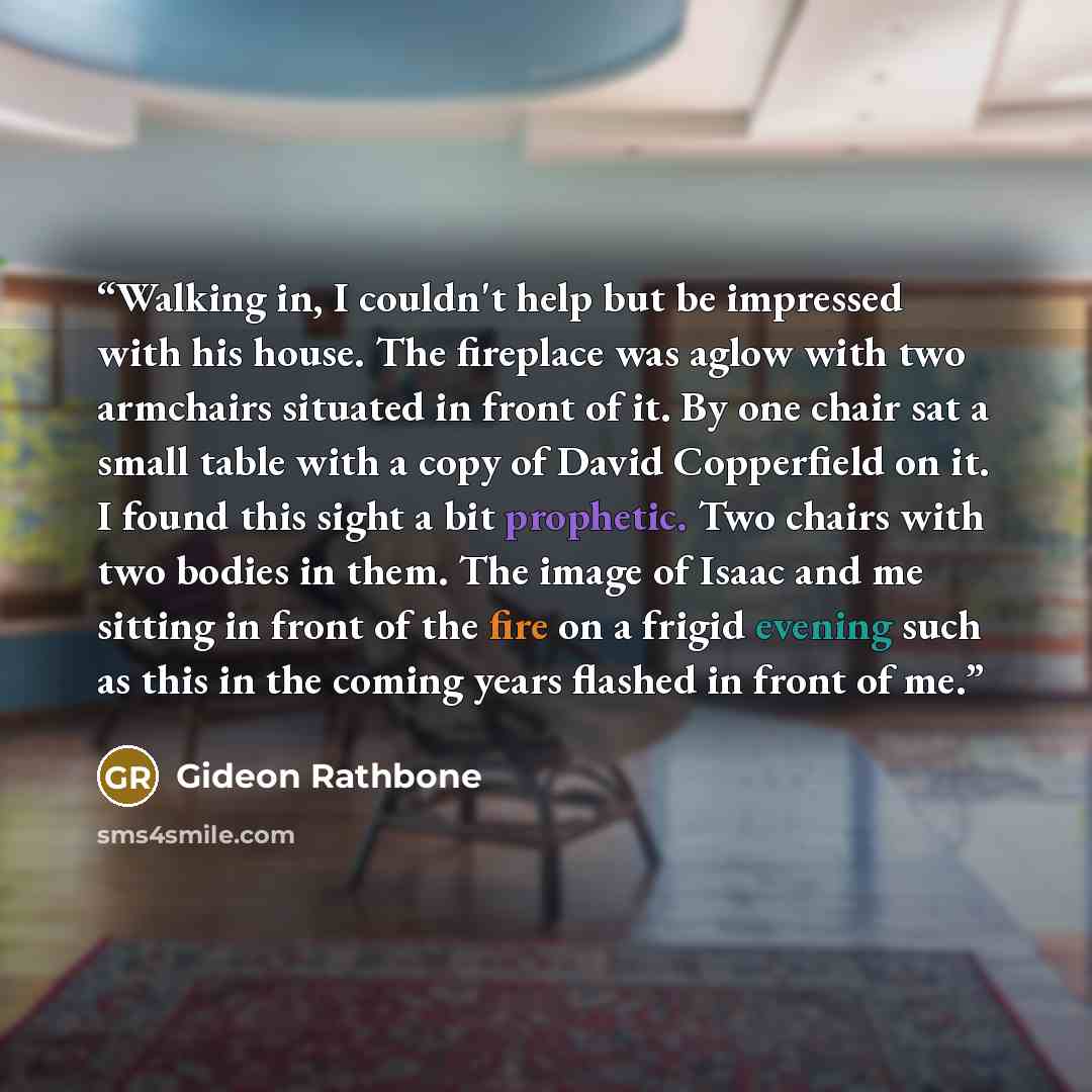 “Walking in, I couldn't help but be impressed with his house. The fireplace was aglow with two armchairs situated in front of it. By one chair sat a small table with a copy of David Copperfield on it. I found this sight a bit prophetic. Two chairs with two bodies in them. The image of Isaac and me…” quote by Gideon Rathbone
